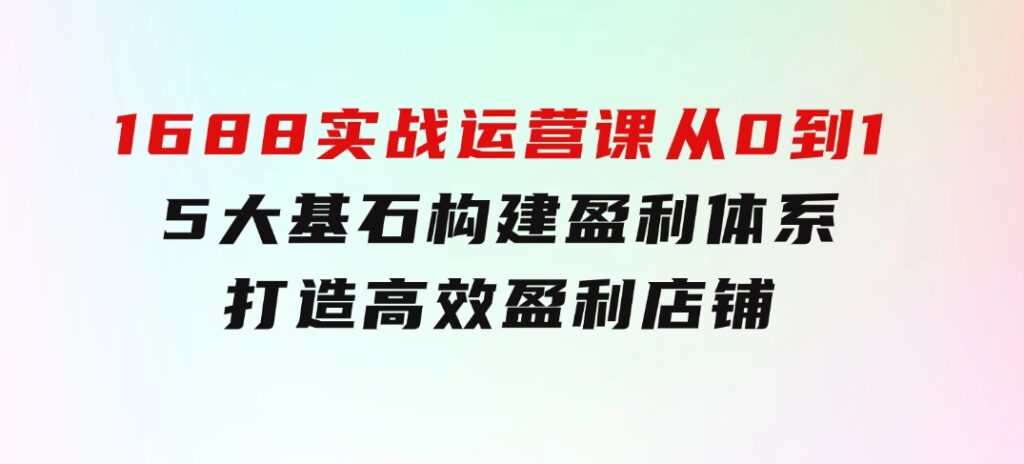 1688实战运营课：从0到1，5大基石构建盈利体系，打造高效盈利店铺-财仔梦想资源网
