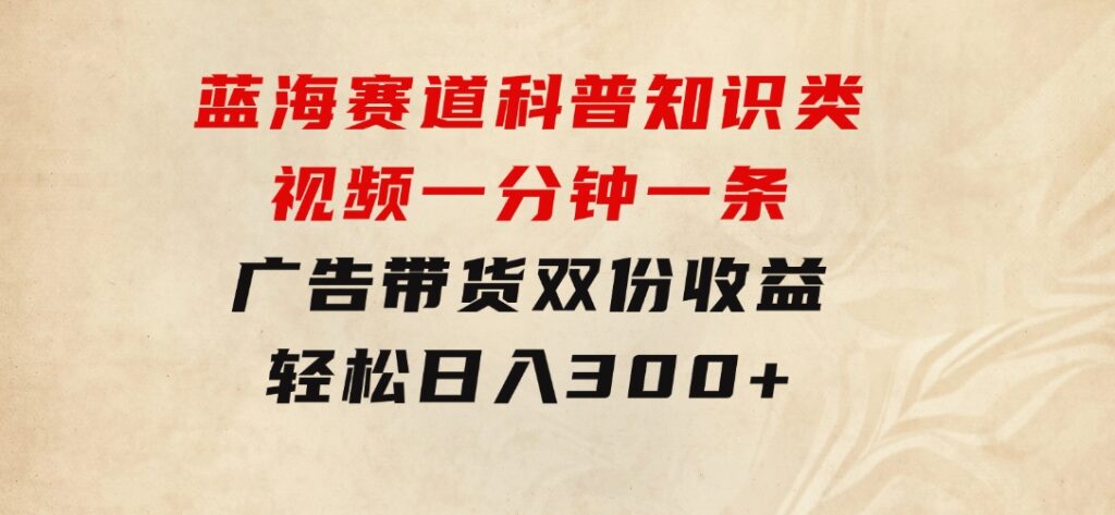 蓝海赛道科普知识类视频，一分钟一条，广告+带货双份收益，轻松日入300+-财仔梦想资源网