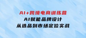 AI+跨境电商训练营：AI赋能品牌设计，从选品到市场定位实战-财仔梦想资源网