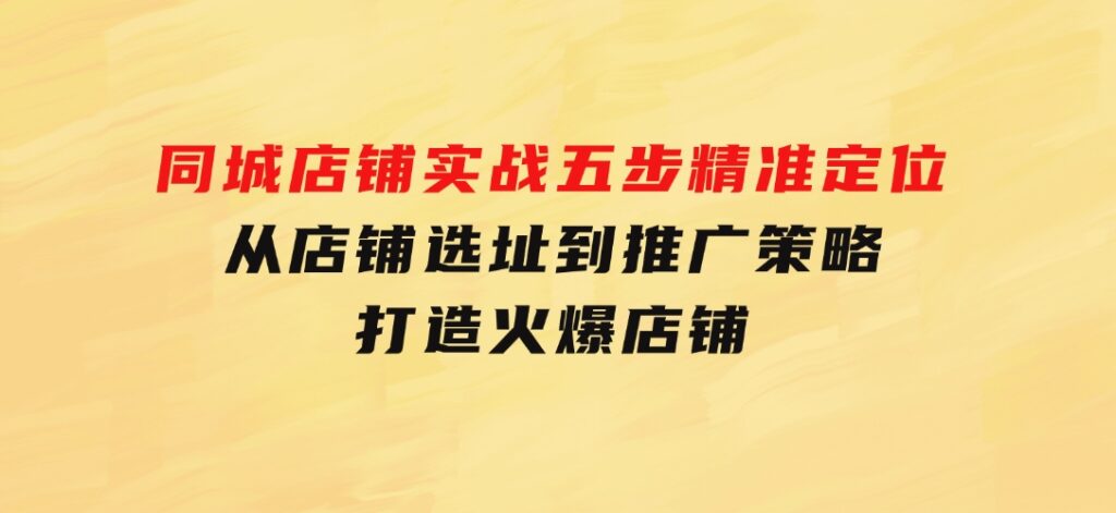 同城店铺实战：五步精准定位，从店铺选址到推广策略，打造火爆店铺-财仔梦想资源网