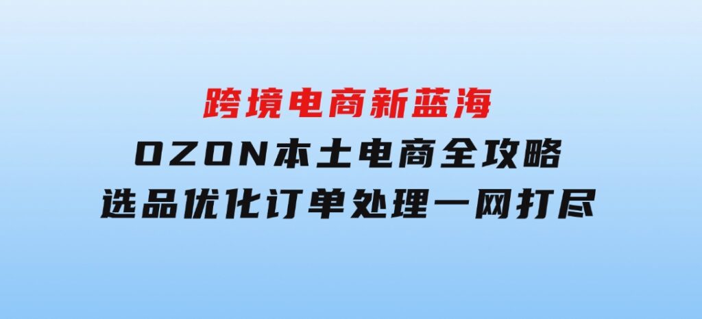 跨境电商新蓝海：OZON本土电商全攻略，选品优化订单处理一网打尽-财仔梦想资源网