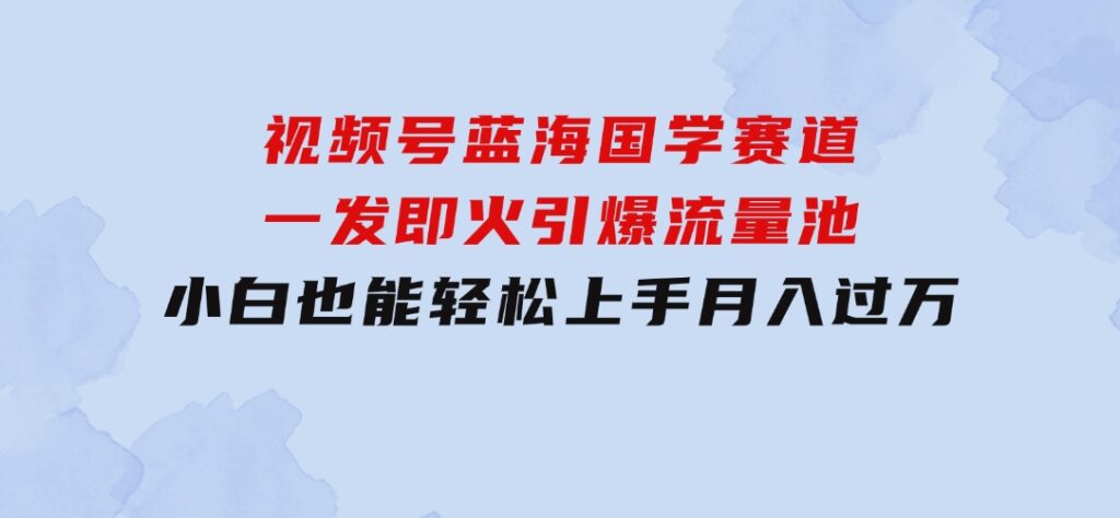 视频号蓝海国学赛道，一发即火，引爆流量池，小白也能轻松上手，月入过万-财仔梦想资源网