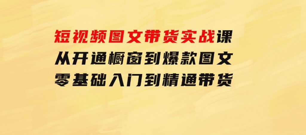 短视频图文带货实战课：从开通橱窗到爆款图文，零基础入门到精通带货-财仔梦想资源网