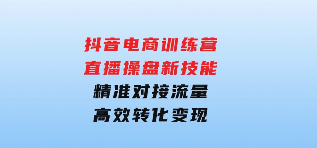 抖音电商训练营：直播操盘新技能，精准对接流量，高效转化变现-财仔梦想资源网