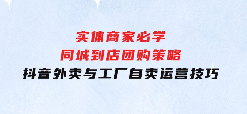 实体商家必学：同城到店团购策略：抖音外卖与工厂自卖运营技巧-财仔梦想资源网