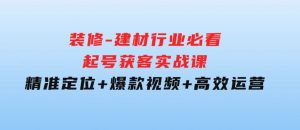 装修-建材行业必看！起号获客实战课：精准定位+爆款视频+高效运营-财仔梦想资源网