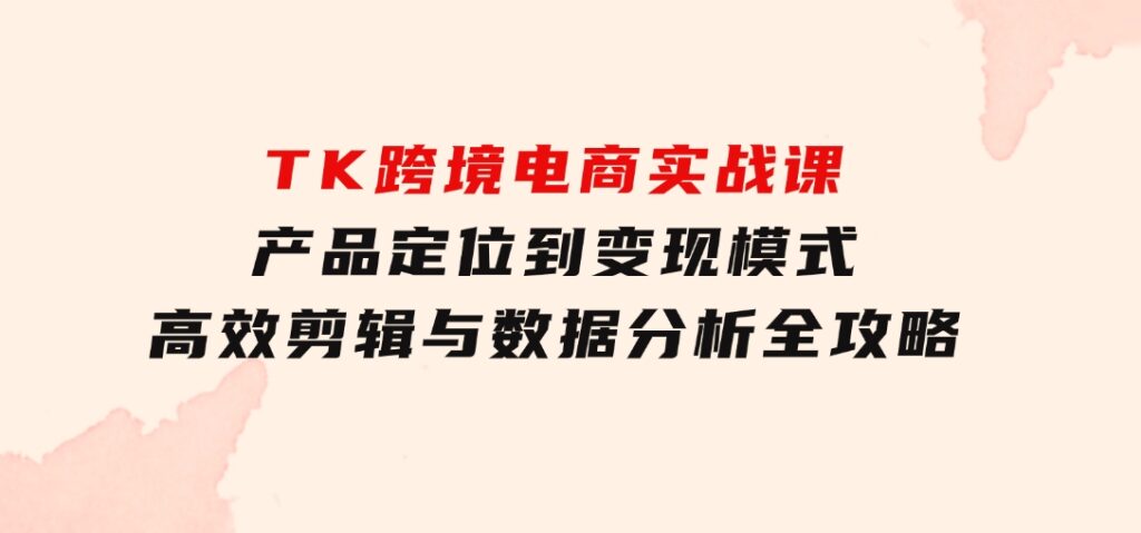 TK跨境电商实战课：产品定位到变现模式，高效剪辑与数据分析全攻略-财仔梦想资源网