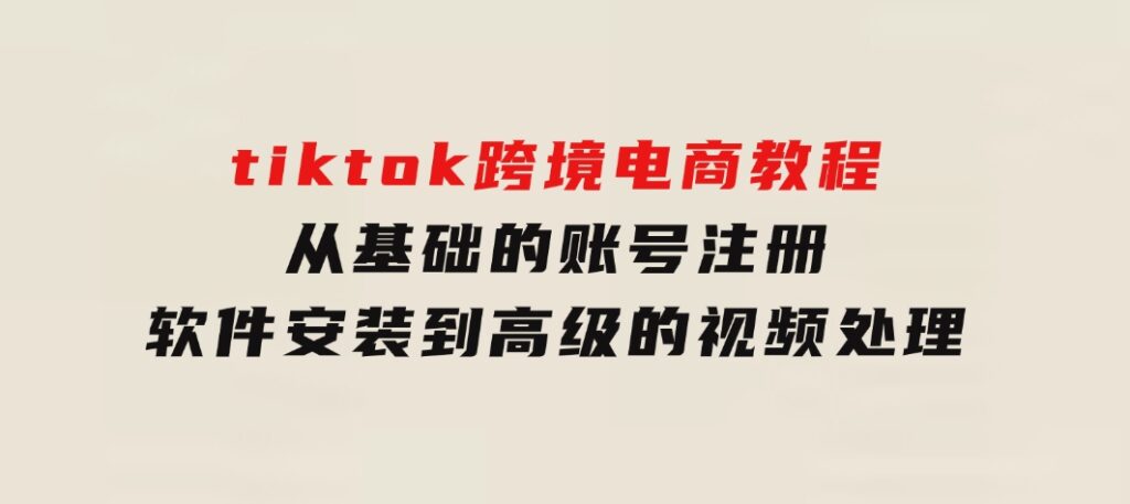 tiktok跨境电商教程：从基础的账号注册、软件安装，到高级的视频处理-财仔梦想资源网