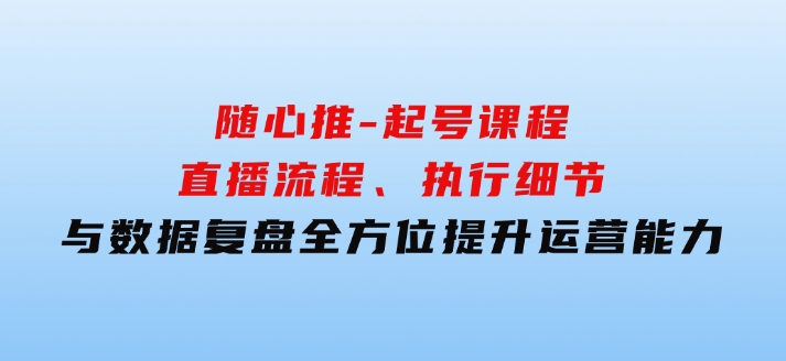 随心推-起号课程：直播流程、执行细节与数据复盘，全方位提升运营能力-财仔梦想资源网