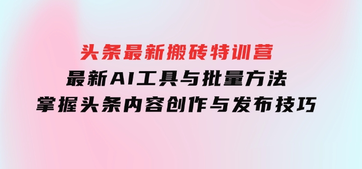头条最新搬砖特训营：最新AI工具与批量方法，掌握头条内容创作与发布技巧-财仔梦想资源网
