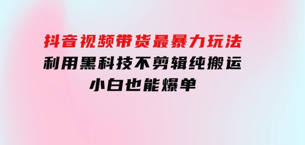 抖音视频带货最暴力玩法，利用黑科技不剪辑纯搬运，小白也能爆单-财仔梦想资源网
