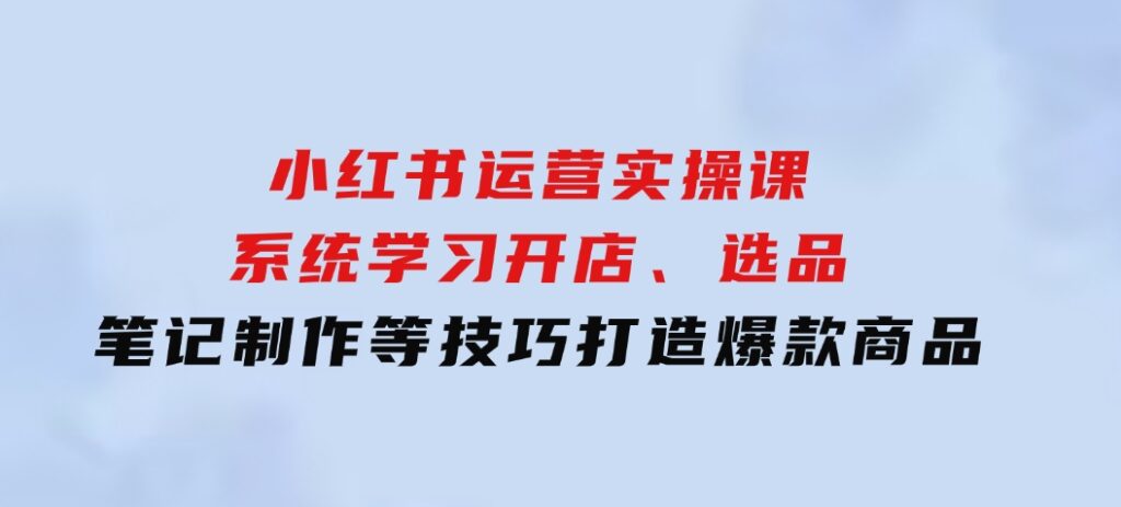 小红书运营实操课，系统学习开店、选品、笔记制作等技巧，打造爆款商品-财仔梦想资源网