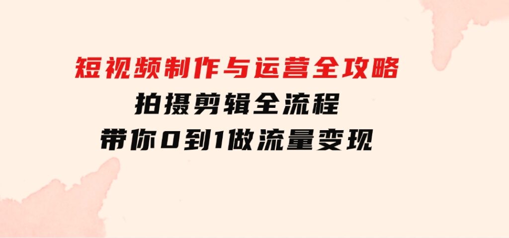短视频制作与运营全攻略：拍摄剪辑全流程，带你0到1做流量变现-财仔梦想资源网