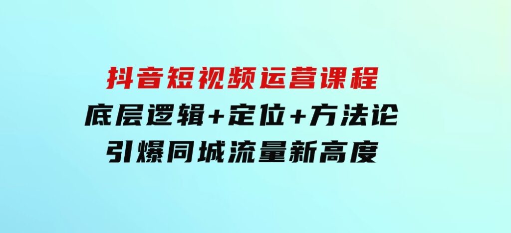 抖音短视频运营课程，底层逻辑+定位+方法论，引爆同城流量新高度-财仔梦想资源网