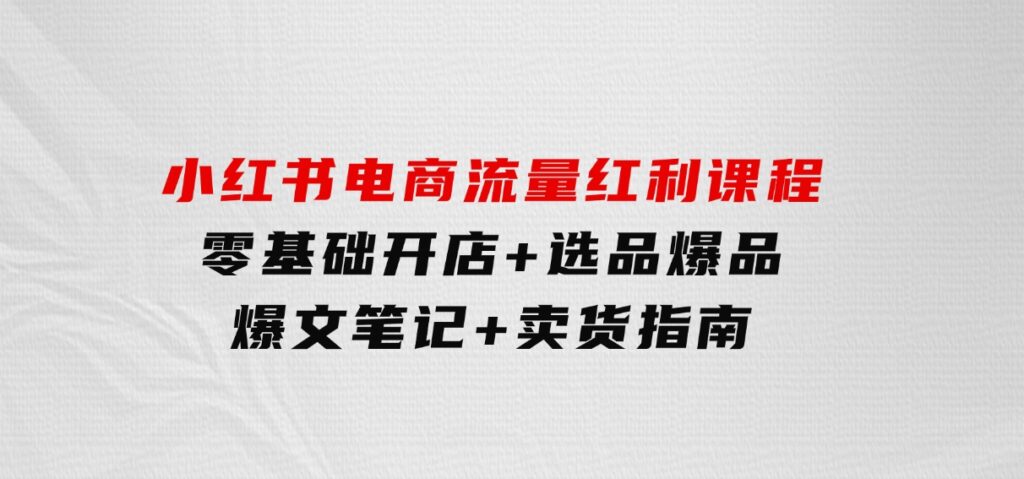 小红书电商流量红利课程：零基础开店+选品爆品+爆文笔记+卖货指南-财仔梦想资源网
