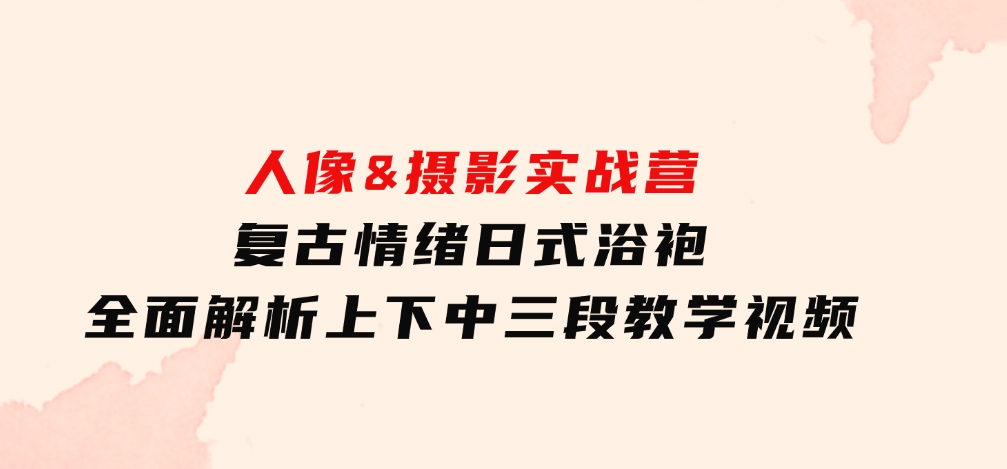 人像&摄影实战营：复古情绪日式浴袍，全面解析上下中三段教学视频-财仔梦想资源网