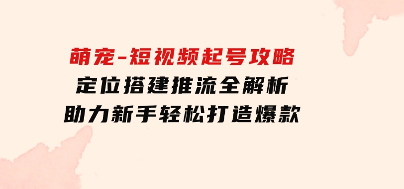 萌宠-短视频起号攻略：定位搭建推流全解析，助力新手轻松打造爆款-财仔梦想资源网