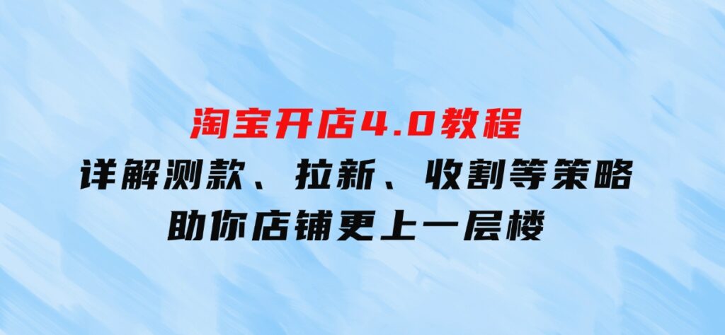 淘宝开店4.0教程，详解测款、拉新、收割等策略，助你店铺更上一层楼-财仔梦想资源网