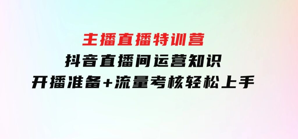主播直播特训营：抖音直播间运营知识+开播准备+流量考核，轻松上手-财仔梦想资源网