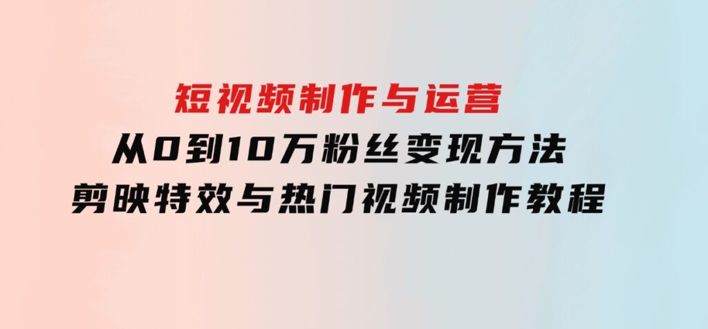 短视频制作与运营，从0到10万粉丝变现方法，剪映特效与热门视频制作教程-财仔梦想资源网