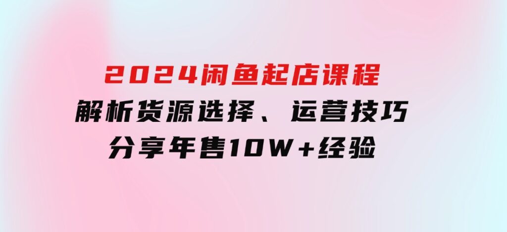 2024闲鱼起店课程：解析货源选择、运营技巧，分享年售10W+经验-财仔梦想资源网