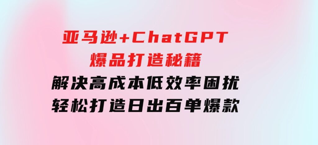 亚马逊+ChatGPT爆品打造秘籍：解决高成本低效率困扰轻松打造日出百单爆款-财仔梦想资源网