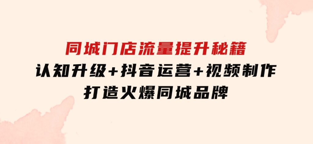 同城门店流量提升秘籍：认知升级+抖音运营+视频制作，打造火爆同城品牌-财仔梦想资源网