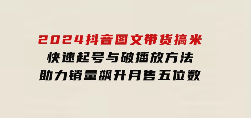 2024抖音图文带货搞米：快速起号与破播放方法，助力销量飙升，月售五位数-财仔梦想资源网