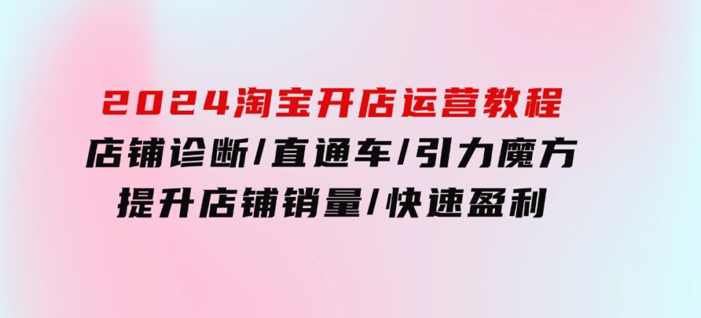 2024淘宝开店运营教程：店铺诊断/直通车/引力魔方/提升店铺销量/快速盈利-财仔梦想资源网