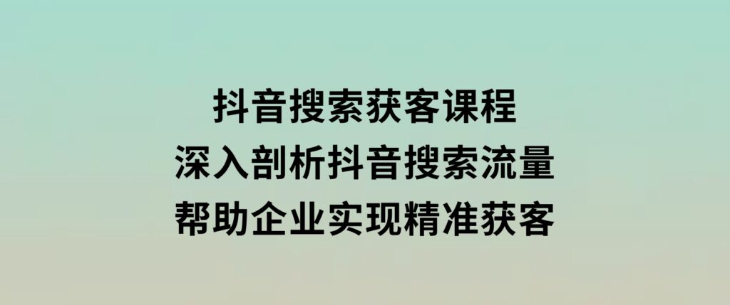 抖音搜索获客课程：深入剖析抖音搜索流量，帮助企业实现精准获客-财仔梦想资源网