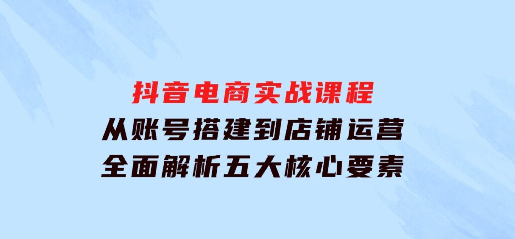 抖音电商实战课程：从账号搭建到店铺运营，全面解析五大核心要素-财仔梦想资源网
