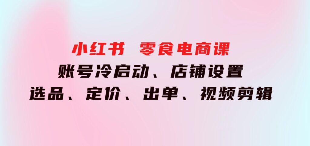 小红书零食电商课：账号冷启动、店铺设置、选品、定价、出单、视频剪辑-财仔梦想资源网