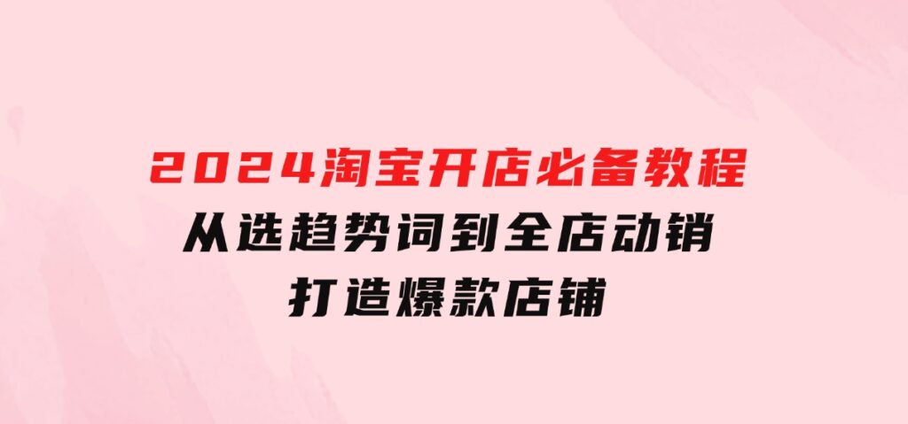 2024淘宝开店必备教程，从选趋势词到全店动销，打造爆款店铺-财仔梦想资源网