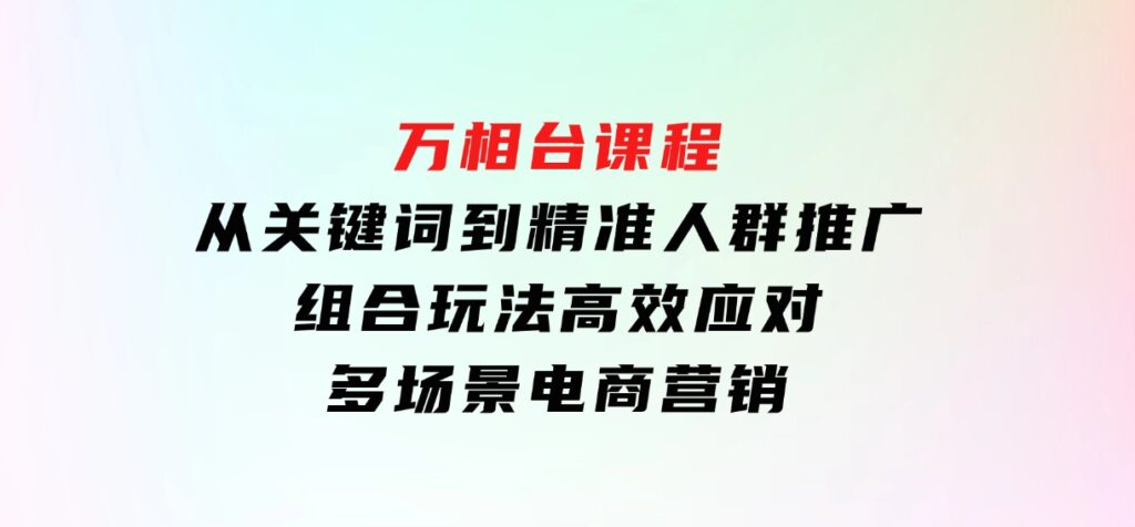 万相台课程：从关键词到精准人群推广，组合玩法高效应对多场景电商营销-财仔梦想资源网