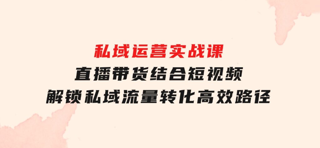 私域运营实战课：直播带货结合短视频，解锁私域流量转化高效路径-财仔梦想资源网