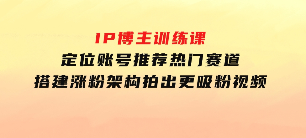 IP博主训练课，定位账号，推荐热门赛道，搭建涨粉架构，拍出更吸粉视频-财仔梦想资源网