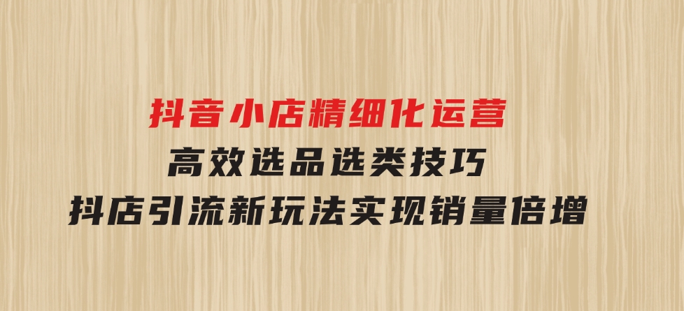 抖音小店精细化运营：高效选品选类技巧，抖店引流新玩法，实现销量倍增-财仔梦想资源网