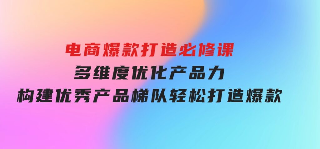 电商爆款打造必修课：多维度优化产品力，构建优秀产品梯队，轻松打造爆款-财仔梦想资源网