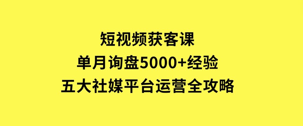 短视频获客课，单月询盘5000+经验，五大社媒平台运营全攻略-财仔梦想资源网