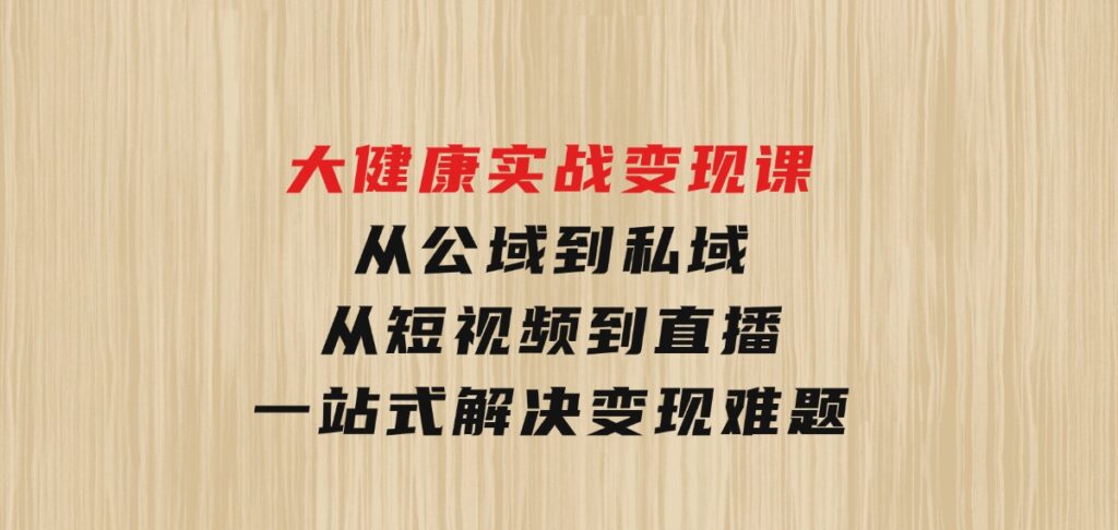 大健康实战变现课：从公域到私域，从短视频到直播，一站式解决变现难题-财仔梦想资源网