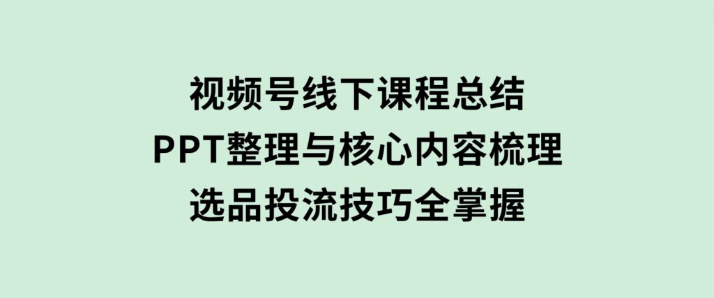 视频号线下课程总结：PPT整理与核心内容梳理，选品投流技巧全掌握-财仔梦想资源网