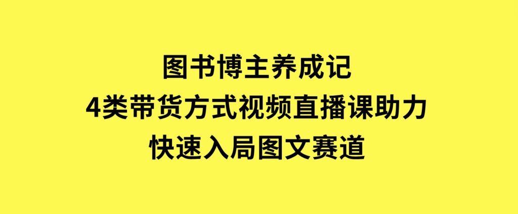 图书博主养成记：4类带货方式，视频直播课助力，快速入局图文赛道-财仔梦想资源网