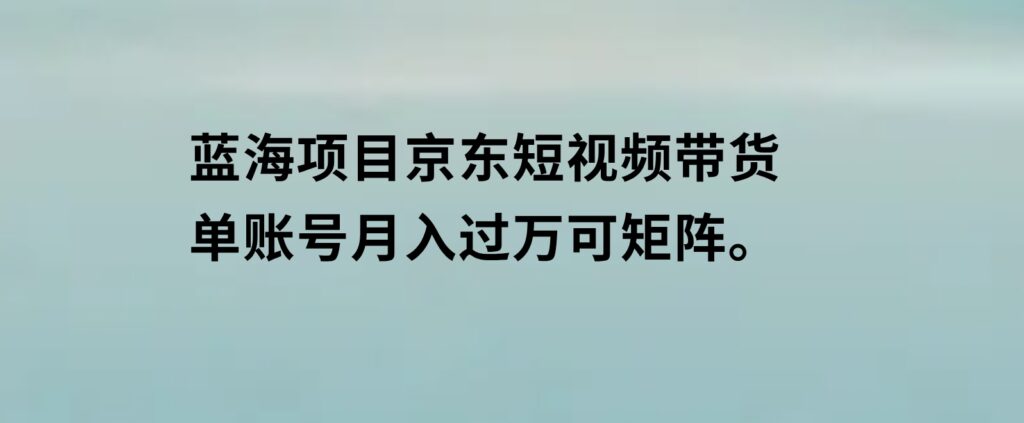 蓝海项目京东短视频带货：单账号月入过万，可矩阵。-财仔梦想资源网