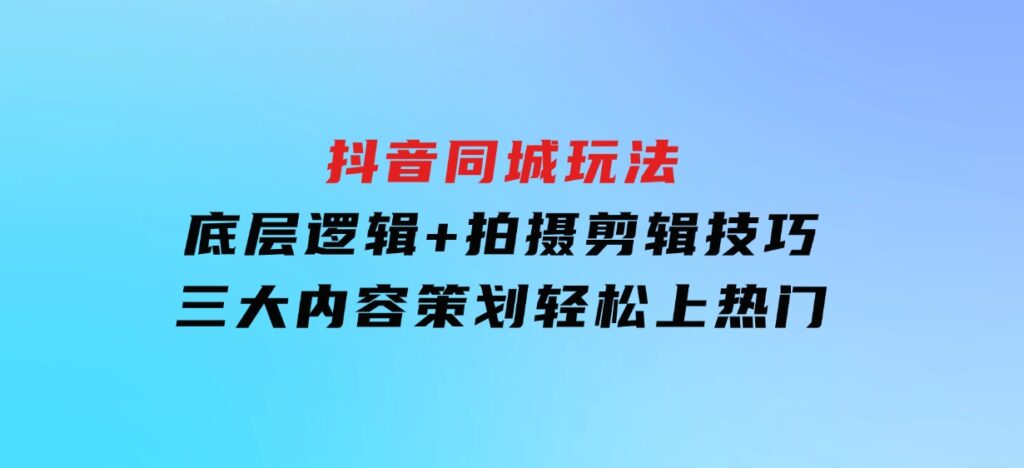 抖音同城玩法，底层逻辑+拍摄剪辑技巧+三大内容策划，轻松上热门-财仔梦想资源网