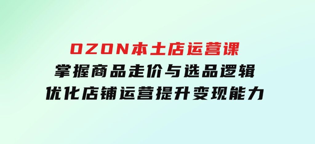 OZON本土店运营课，掌握商品走价与选品逻辑，优化店铺运营，提升变现能力-财仔梦想资源网