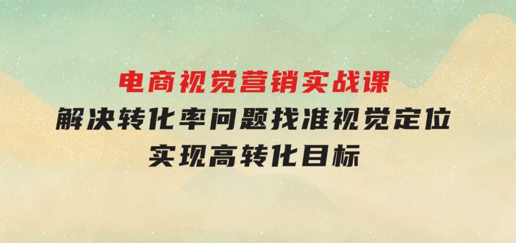 电商视觉营销实战课，解决转化率问题，找准视觉定位，实现高转化目标-财仔梦想资源网