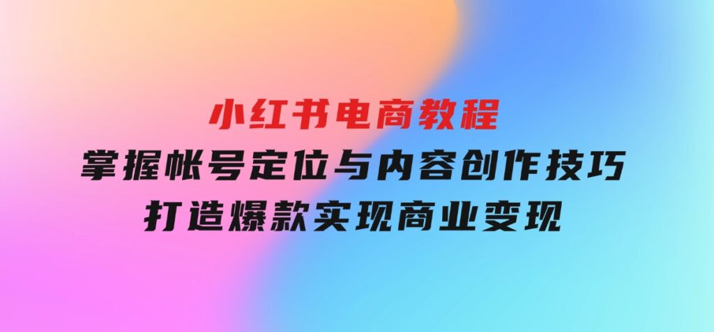 小红书电商教程，掌握帐号定位与内容创作技巧，打造爆款，实现商业变现-财仔梦想资源网