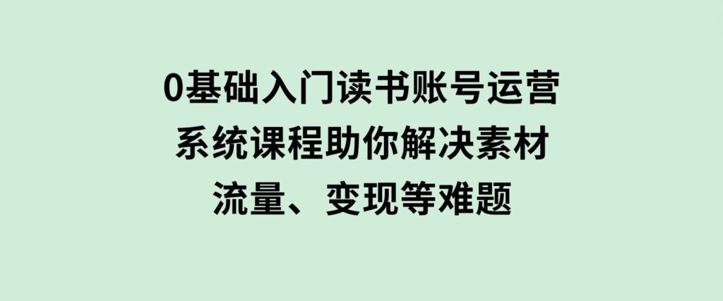 0基础入门读书账号运营，系统课程助你解决素材、流量、变现等难题-财仔梦想资源网
