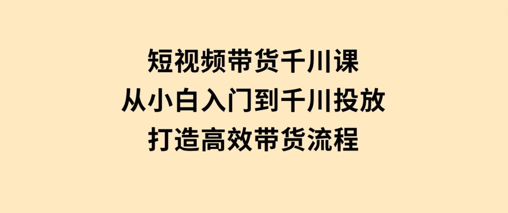 短视频带货千川课，从小白入门到千川投放，打造高效带货流程-财仔梦想资源网