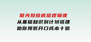 聚光投放底层逻辑课，从基础知识到计划搭建，助你降低开口成本十倍-财仔梦想资源网